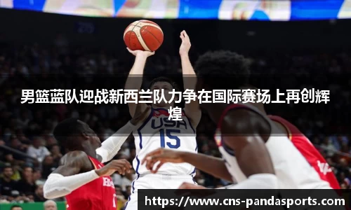 男篮蓝队迎战新西兰队力争在国际赛场上再创辉煌